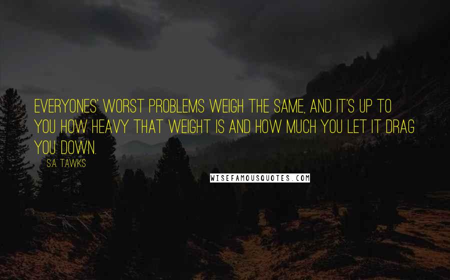 S.A. Tawks Quotes: Everyones' worst problems weigh the same, and it's up to you how heavy that weight is and how much you let it drag you down.