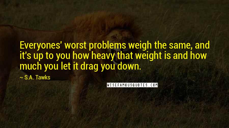 S.A. Tawks Quotes: Everyones' worst problems weigh the same, and it's up to you how heavy that weight is and how much you let it drag you down.
