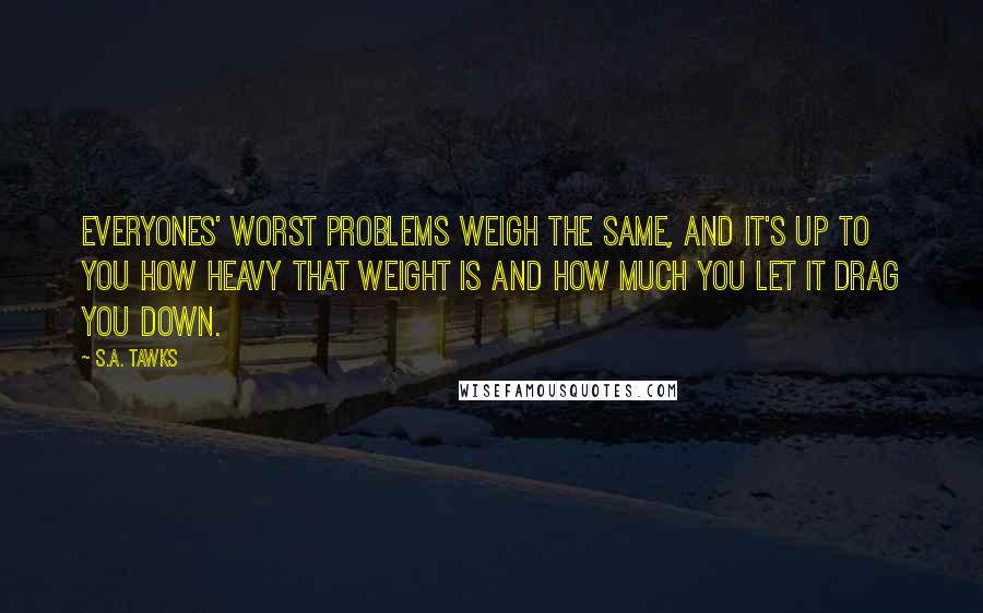 S.A. Tawks Quotes: Everyones' worst problems weigh the same, and it's up to you how heavy that weight is and how much you let it drag you down.