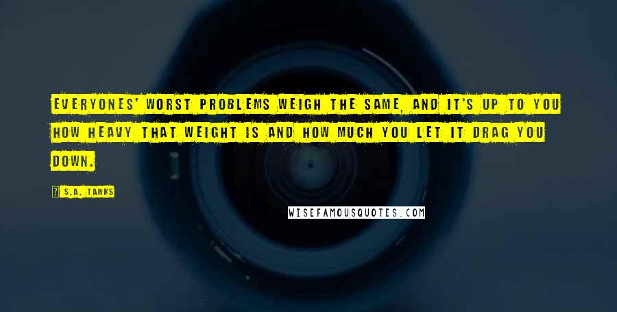 S.A. Tawks Quotes: Everyones' worst problems weigh the same, and it's up to you how heavy that weight is and how much you let it drag you down.