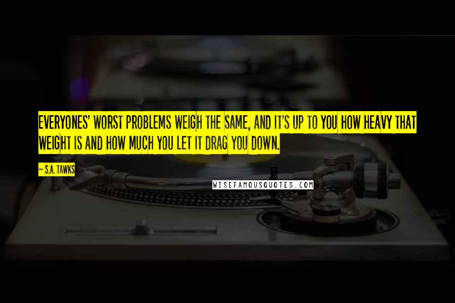 S.A. Tawks Quotes: Everyones' worst problems weigh the same, and it's up to you how heavy that weight is and how much you let it drag you down.