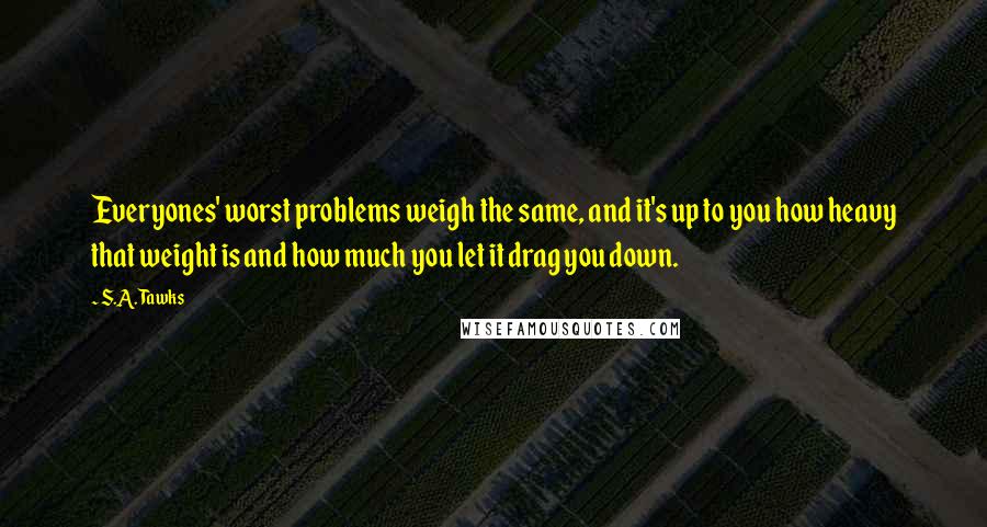 S.A. Tawks Quotes: Everyones' worst problems weigh the same, and it's up to you how heavy that weight is and how much you let it drag you down.
