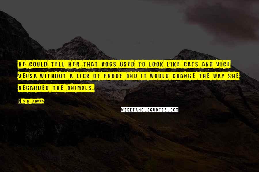 S.A. Tawks Quotes: He could tell her that dogs used to look like cats and vice versa without a lick of proof and it would change the way she regarded the animals.