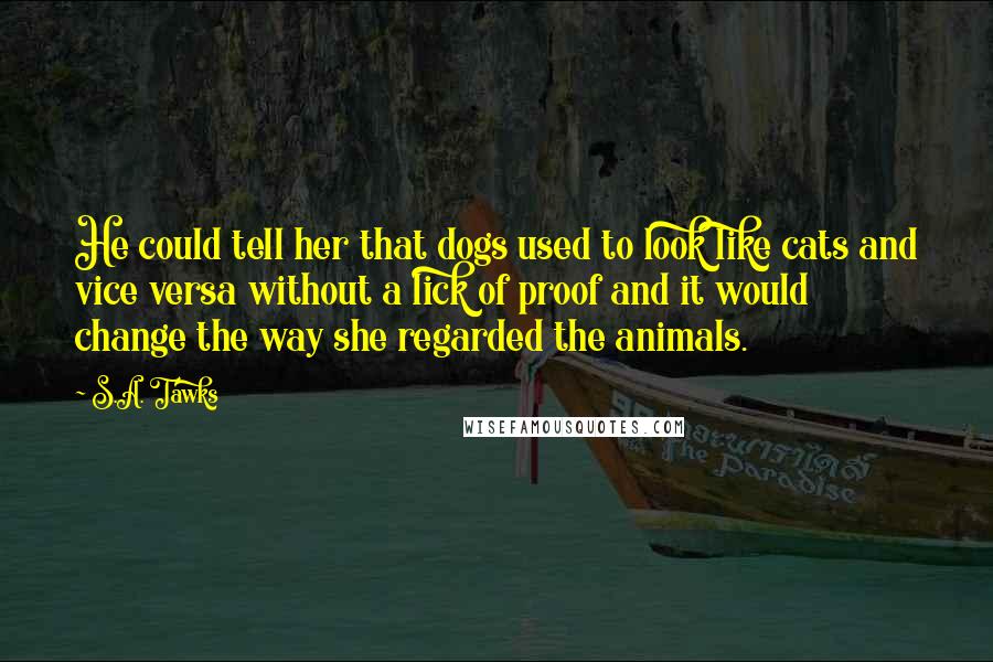 S.A. Tawks Quotes: He could tell her that dogs used to look like cats and vice versa without a lick of proof and it would change the way she regarded the animals.