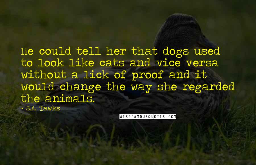 S.A. Tawks Quotes: He could tell her that dogs used to look like cats and vice versa without a lick of proof and it would change the way she regarded the animals.