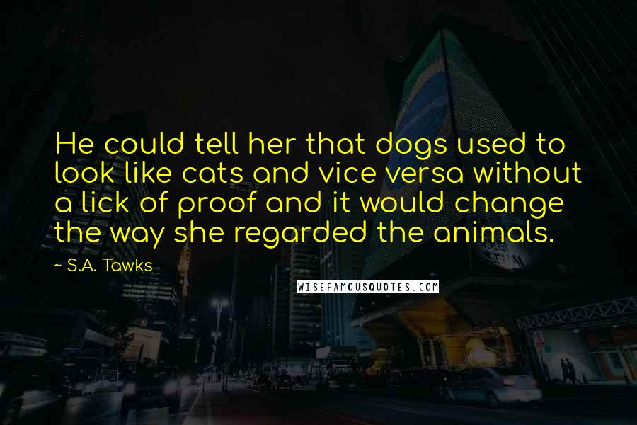 S.A. Tawks Quotes: He could tell her that dogs used to look like cats and vice versa without a lick of proof and it would change the way she regarded the animals.