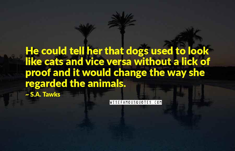 S.A. Tawks Quotes: He could tell her that dogs used to look like cats and vice versa without a lick of proof and it would change the way she regarded the animals.
