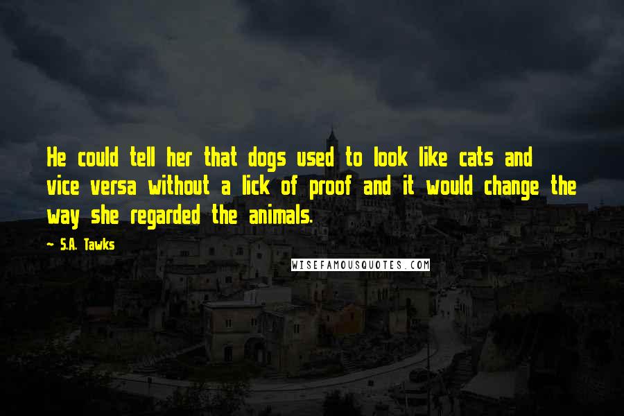 S.A. Tawks Quotes: He could tell her that dogs used to look like cats and vice versa without a lick of proof and it would change the way she regarded the animals.