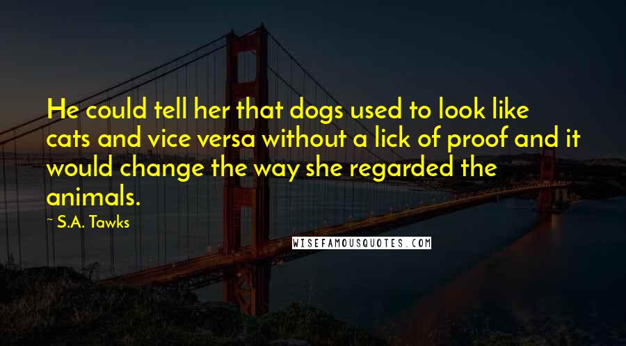 S.A. Tawks Quotes: He could tell her that dogs used to look like cats and vice versa without a lick of proof and it would change the way she regarded the animals.