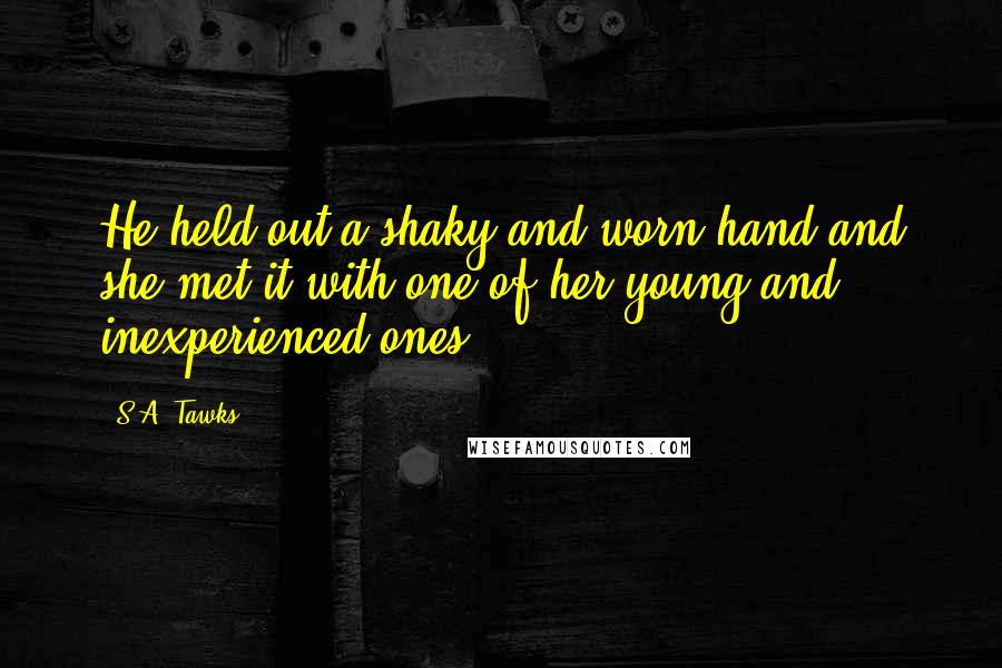 S.A. Tawks Quotes: He held out a shaky and worn hand and she met it with one of her young and inexperienced ones.