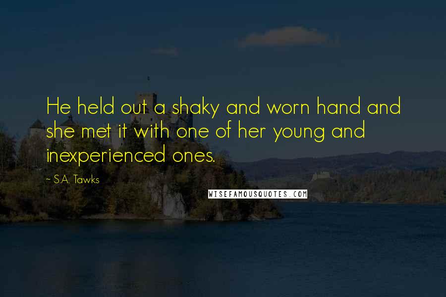 S.A. Tawks Quotes: He held out a shaky and worn hand and she met it with one of her young and inexperienced ones.