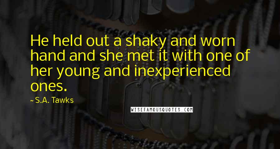 S.A. Tawks Quotes: He held out a shaky and worn hand and she met it with one of her young and inexperienced ones.