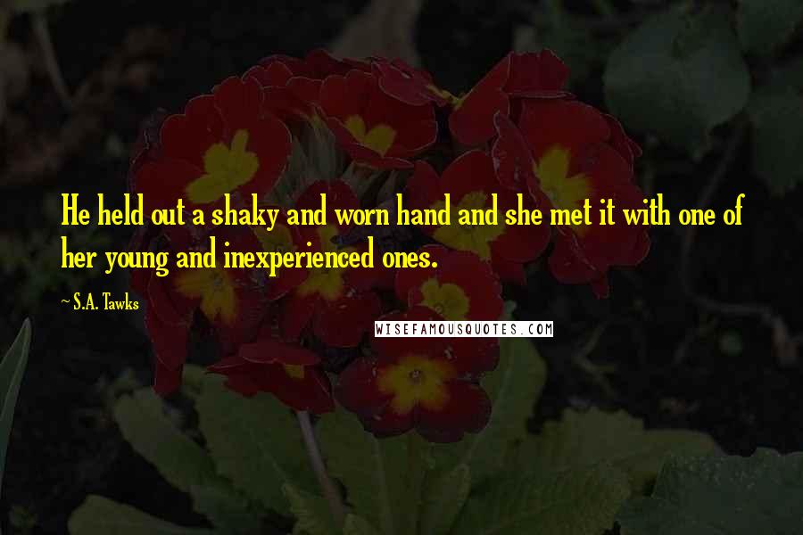 S.A. Tawks Quotes: He held out a shaky and worn hand and she met it with one of her young and inexperienced ones.