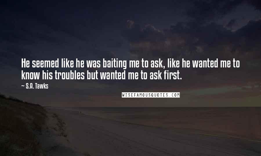 S.A. Tawks Quotes: He seemed like he was baiting me to ask, like he wanted me to know his troubles but wanted me to ask first.