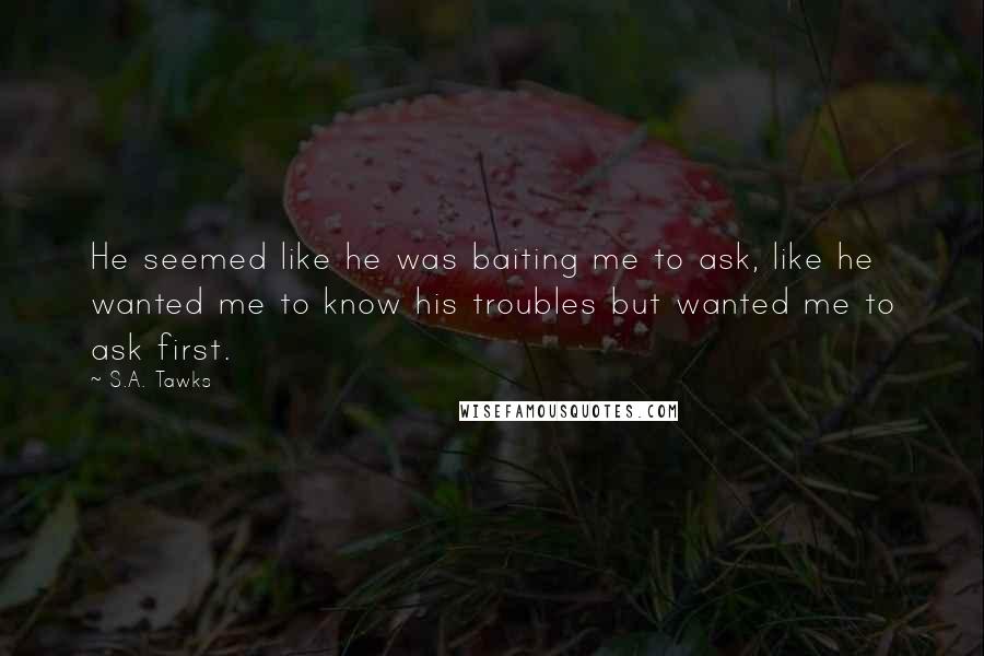 S.A. Tawks Quotes: He seemed like he was baiting me to ask, like he wanted me to know his troubles but wanted me to ask first.