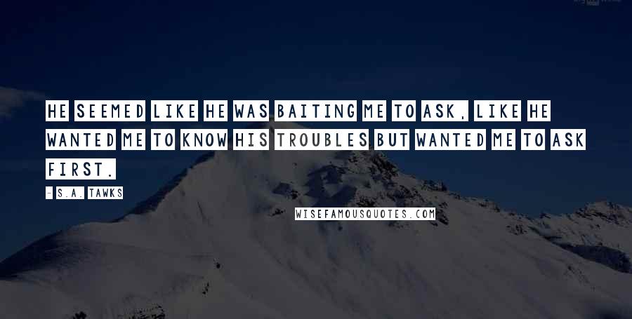 S.A. Tawks Quotes: He seemed like he was baiting me to ask, like he wanted me to know his troubles but wanted me to ask first.