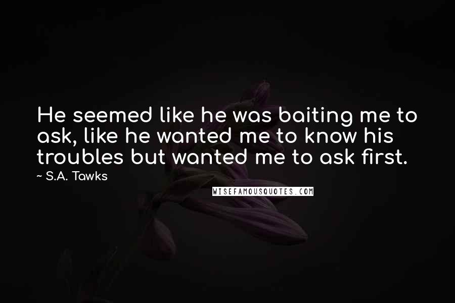 S.A. Tawks Quotes: He seemed like he was baiting me to ask, like he wanted me to know his troubles but wanted me to ask first.