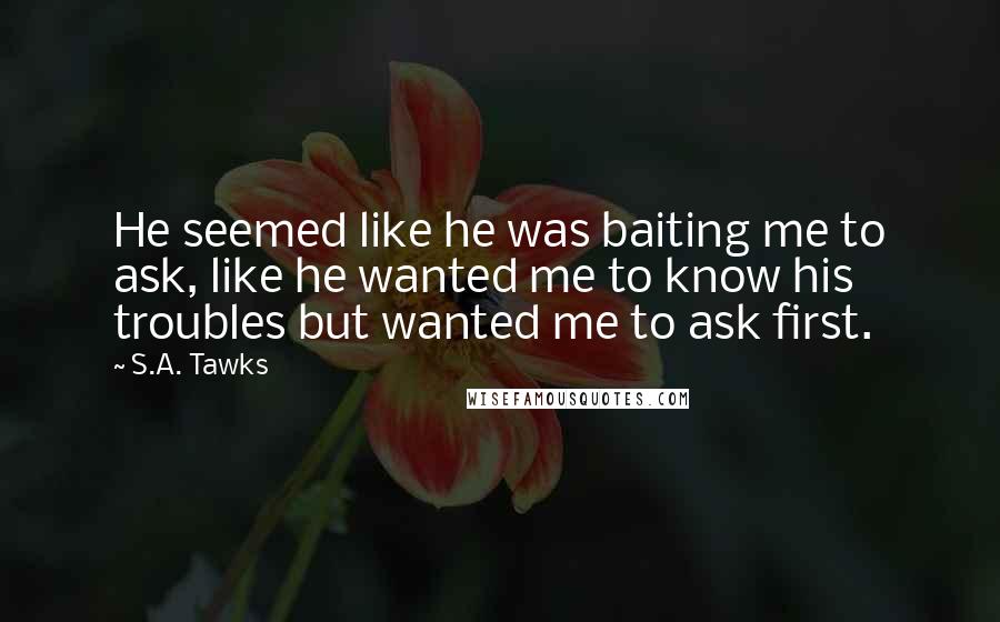 S.A. Tawks Quotes: He seemed like he was baiting me to ask, like he wanted me to know his troubles but wanted me to ask first.