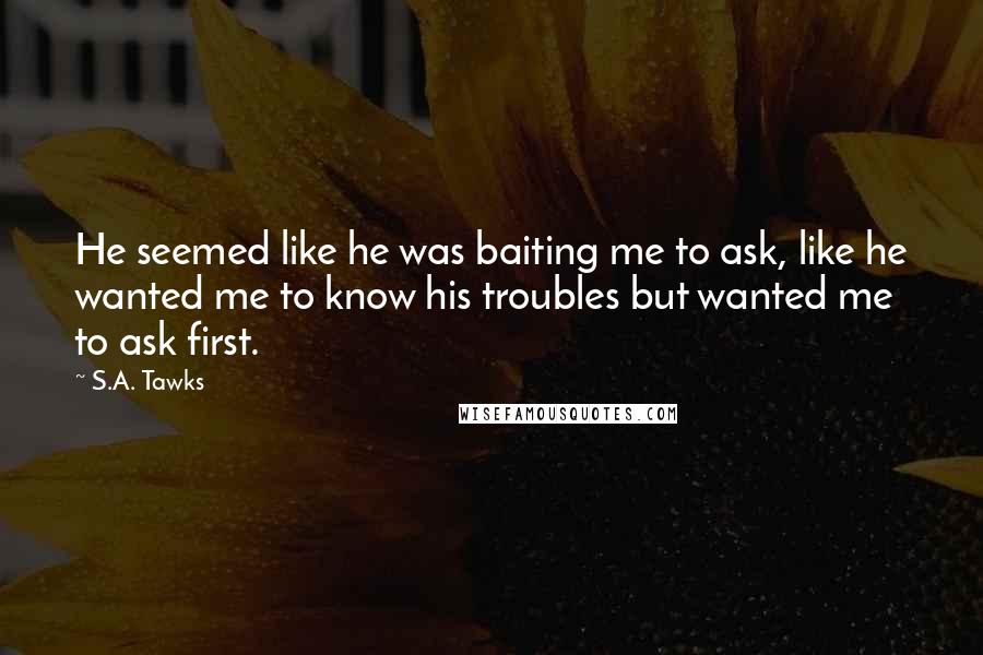 S.A. Tawks Quotes: He seemed like he was baiting me to ask, like he wanted me to know his troubles but wanted me to ask first.