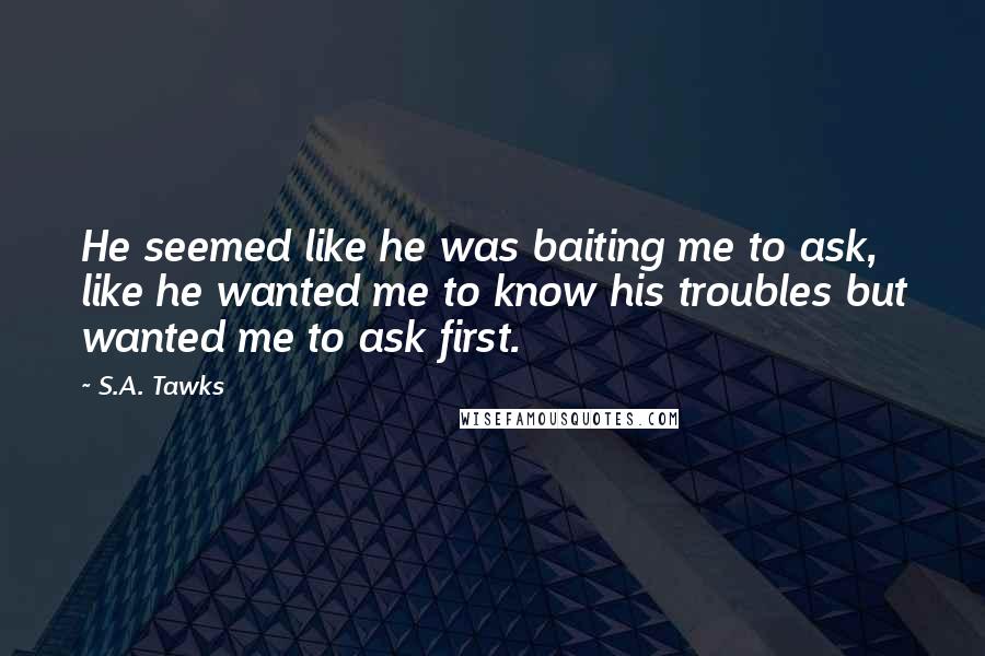S.A. Tawks Quotes: He seemed like he was baiting me to ask, like he wanted me to know his troubles but wanted me to ask first.