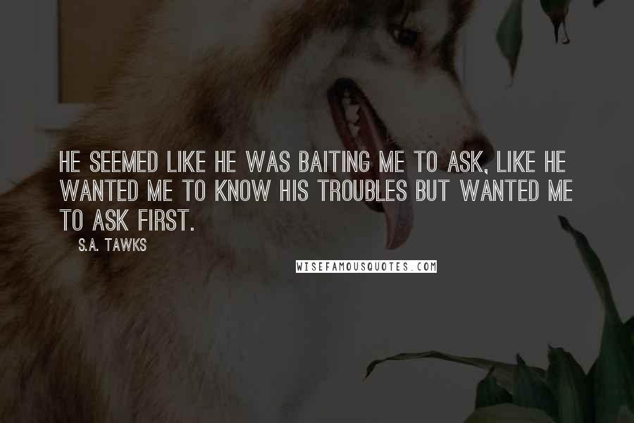 S.A. Tawks Quotes: He seemed like he was baiting me to ask, like he wanted me to know his troubles but wanted me to ask first.