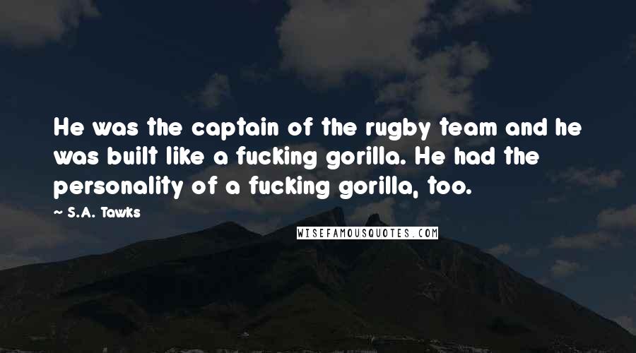 S.A. Tawks Quotes: He was the captain of the rugby team and he was built like a fucking gorilla. He had the personality of a fucking gorilla, too.