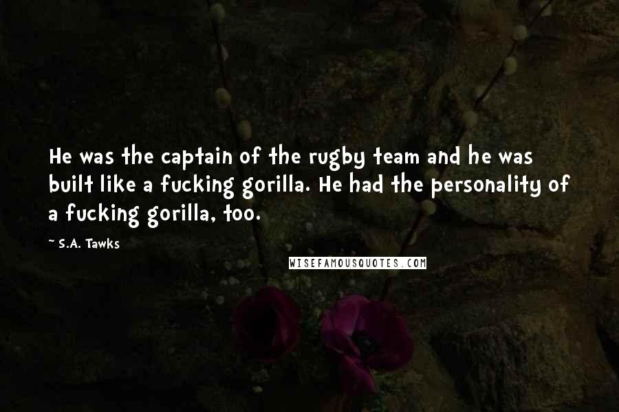 S.A. Tawks Quotes: He was the captain of the rugby team and he was built like a fucking gorilla. He had the personality of a fucking gorilla, too.