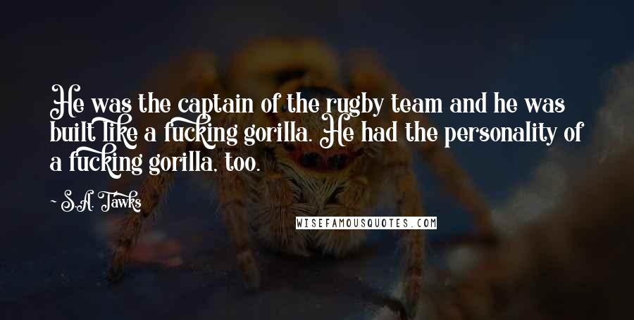 S.A. Tawks Quotes: He was the captain of the rugby team and he was built like a fucking gorilla. He had the personality of a fucking gorilla, too.