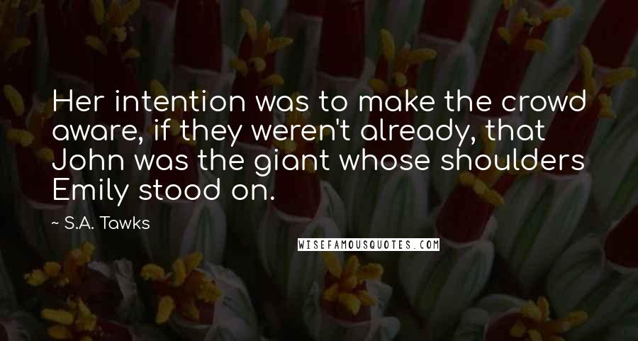 S.A. Tawks Quotes: Her intention was to make the crowd aware, if they weren't already, that John was the giant whose shoulders Emily stood on.