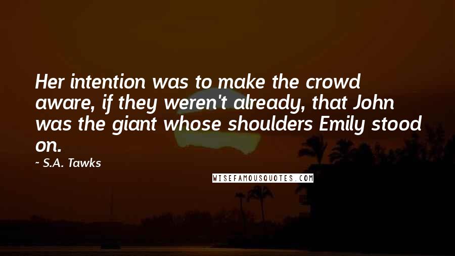S.A. Tawks Quotes: Her intention was to make the crowd aware, if they weren't already, that John was the giant whose shoulders Emily stood on.