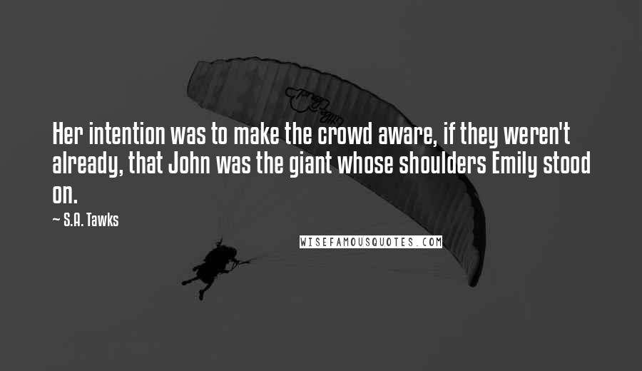 S.A. Tawks Quotes: Her intention was to make the crowd aware, if they weren't already, that John was the giant whose shoulders Emily stood on.