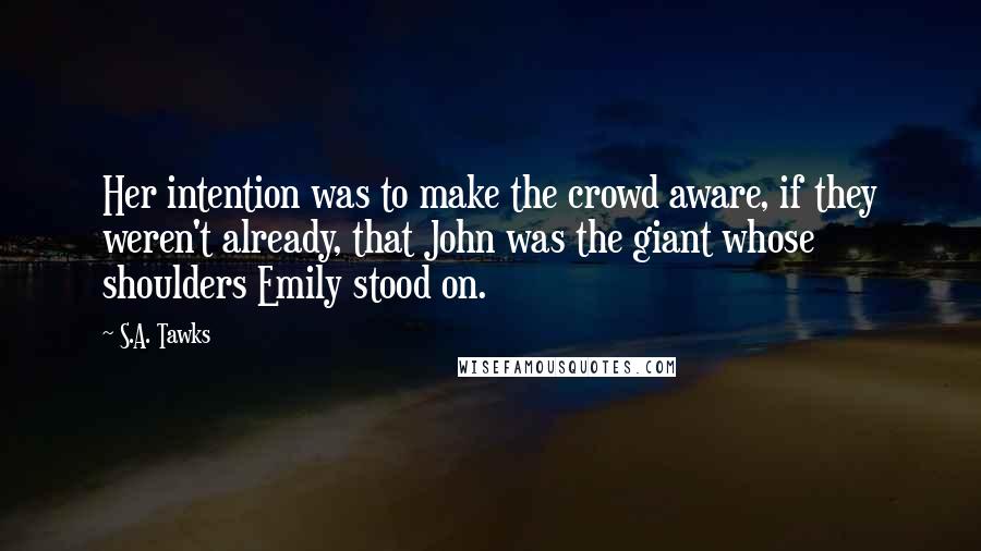 S.A. Tawks Quotes: Her intention was to make the crowd aware, if they weren't already, that John was the giant whose shoulders Emily stood on.