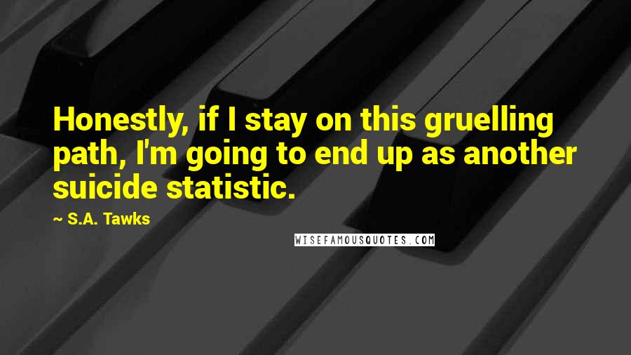 S.A. Tawks Quotes: Honestly, if I stay on this gruelling path, I'm going to end up as another suicide statistic.