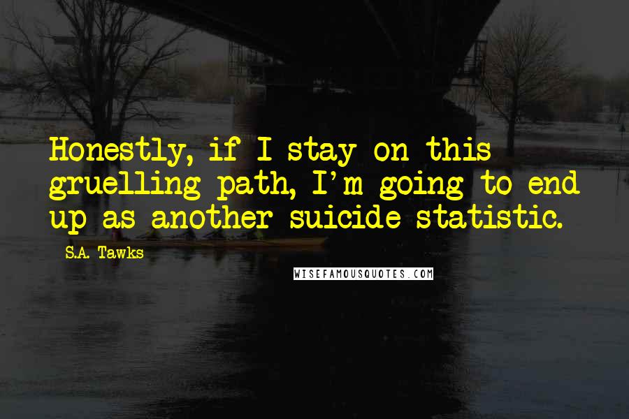 S.A. Tawks Quotes: Honestly, if I stay on this gruelling path, I'm going to end up as another suicide statistic.