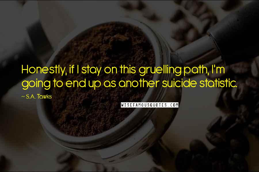 S.A. Tawks Quotes: Honestly, if I stay on this gruelling path, I'm going to end up as another suicide statistic.