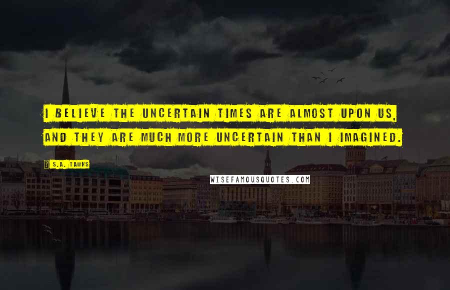 S.A. Tawks Quotes: I believe the uncertain times are almost upon us, and they are much more uncertain than I imagined.