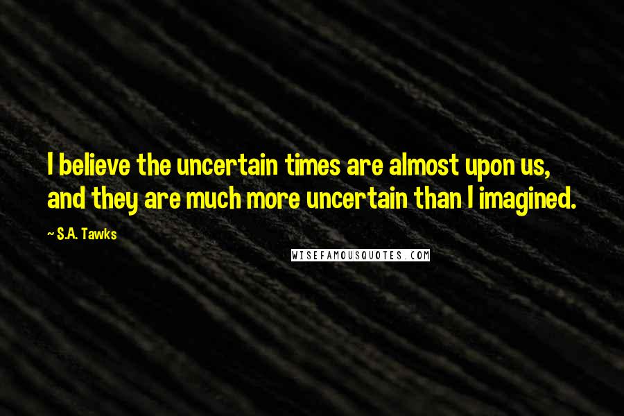 S.A. Tawks Quotes: I believe the uncertain times are almost upon us, and they are much more uncertain than I imagined.