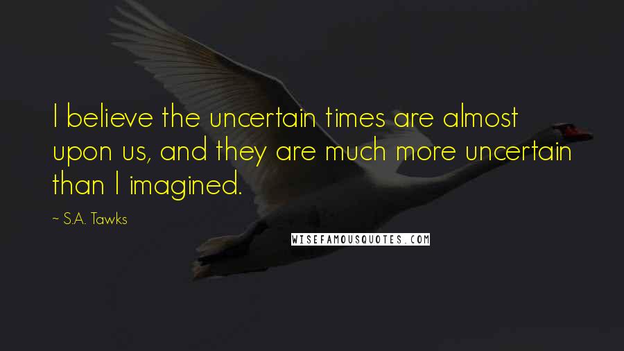 S.A. Tawks Quotes: I believe the uncertain times are almost upon us, and they are much more uncertain than I imagined.