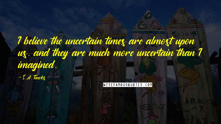 S.A. Tawks Quotes: I believe the uncertain times are almost upon us, and they are much more uncertain than I imagined.