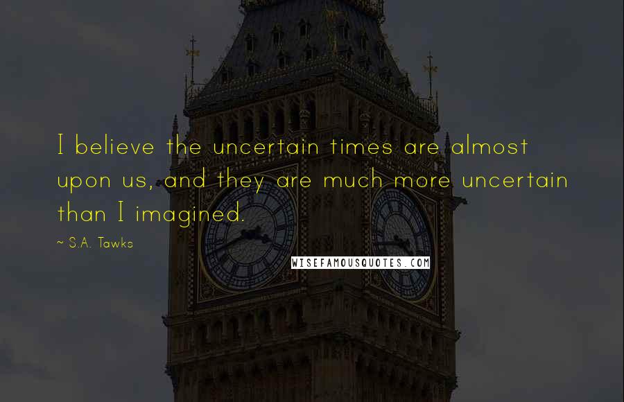 S.A. Tawks Quotes: I believe the uncertain times are almost upon us, and they are much more uncertain than I imagined.