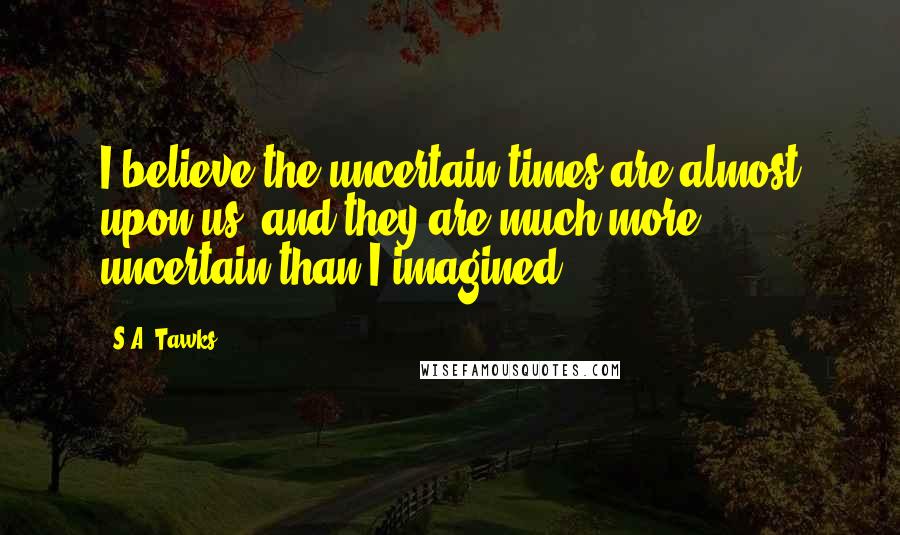 S.A. Tawks Quotes: I believe the uncertain times are almost upon us, and they are much more uncertain than I imagined.