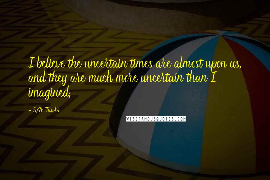 S.A. Tawks Quotes: I believe the uncertain times are almost upon us, and they are much more uncertain than I imagined.