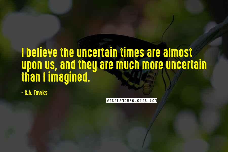 S.A. Tawks Quotes: I believe the uncertain times are almost upon us, and they are much more uncertain than I imagined.