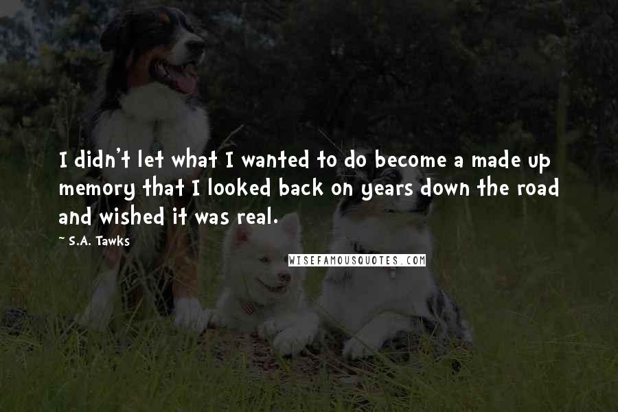 S.A. Tawks Quotes: I didn't let what I wanted to do become a made up memory that I looked back on years down the road and wished it was real.