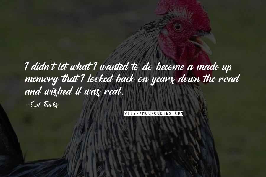 S.A. Tawks Quotes: I didn't let what I wanted to do become a made up memory that I looked back on years down the road and wished it was real.