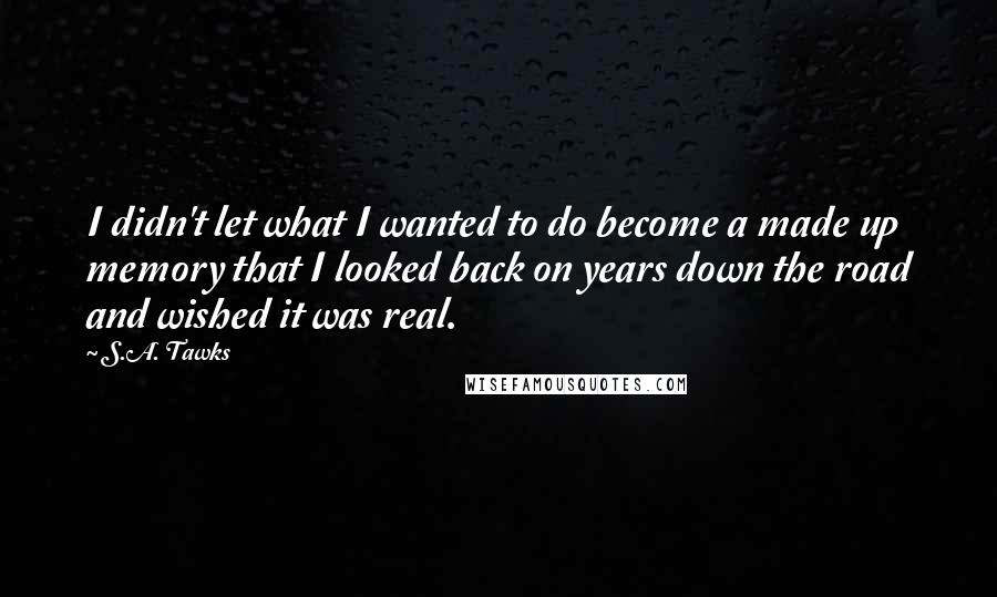 S.A. Tawks Quotes: I didn't let what I wanted to do become a made up memory that I looked back on years down the road and wished it was real.