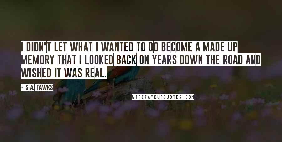 S.A. Tawks Quotes: I didn't let what I wanted to do become a made up memory that I looked back on years down the road and wished it was real.