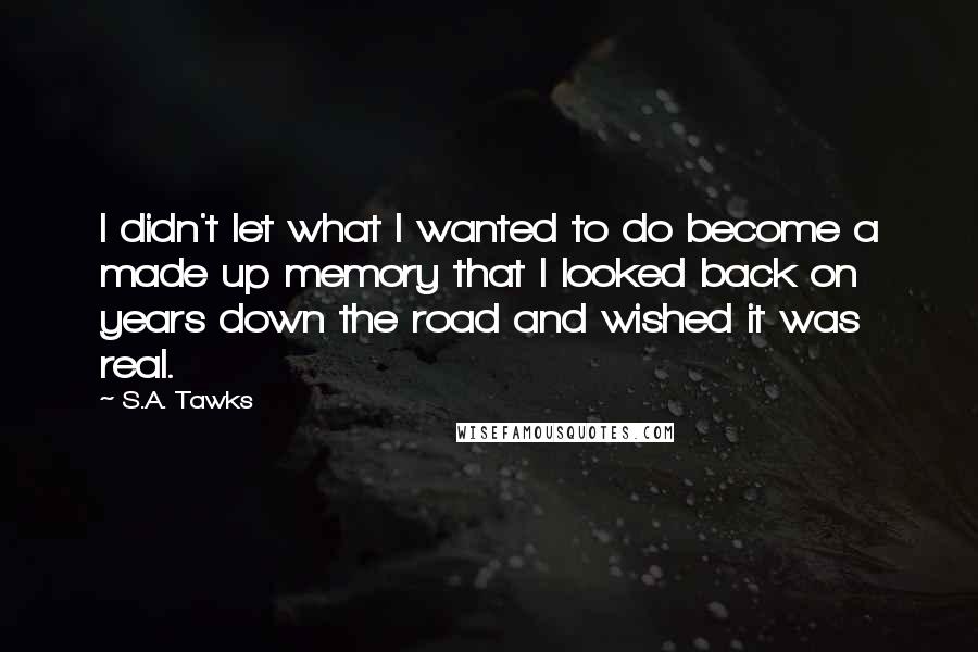S.A. Tawks Quotes: I didn't let what I wanted to do become a made up memory that I looked back on years down the road and wished it was real.