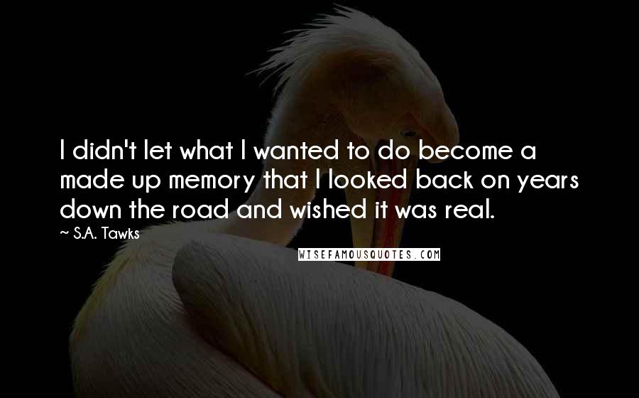 S.A. Tawks Quotes: I didn't let what I wanted to do become a made up memory that I looked back on years down the road and wished it was real.