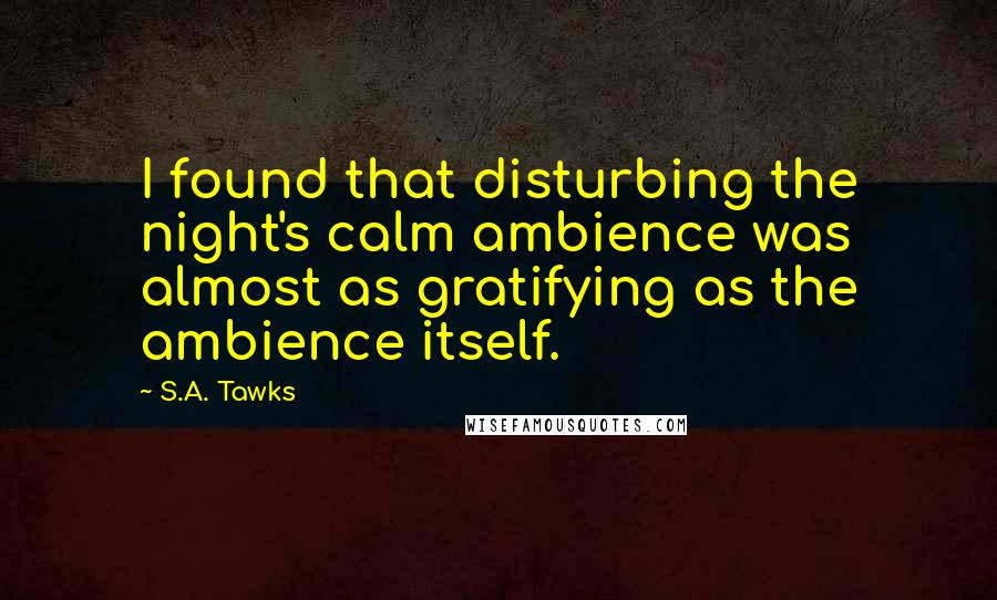 S.A. Tawks Quotes: I found that disturbing the night's calm ambience was almost as gratifying as the ambience itself.